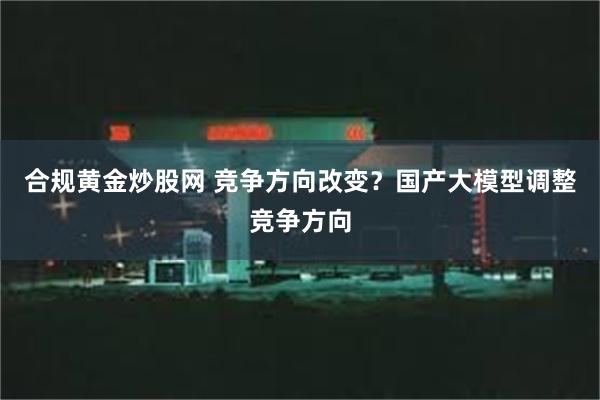 合规黄金炒股网 竞争方向改变？国产大模型调整竞争方向