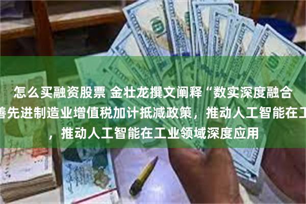 怎么买融资股票 金壮龙撰文阐释“数实深度融合制度建设”：完善先进制造业增值税加计抵减政策，推动人工智能在工业领域深度应用