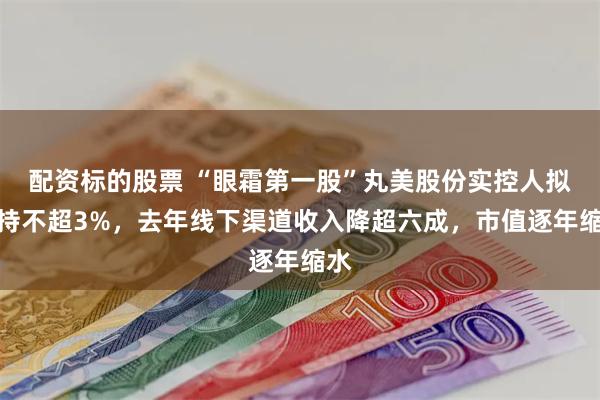 配资标的股票 “眼霜第一股”丸美股份实控人拟减持不超3%，去年线下渠道收入降超六成，市值逐年缩水