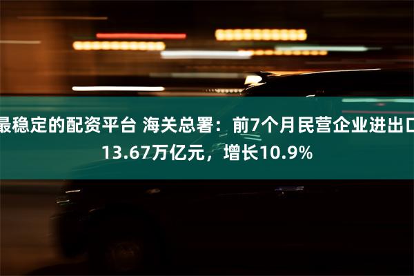 最稳定的配资平台 海关总署：前7个月民营企业进出口13.67万亿元，增长10.9%