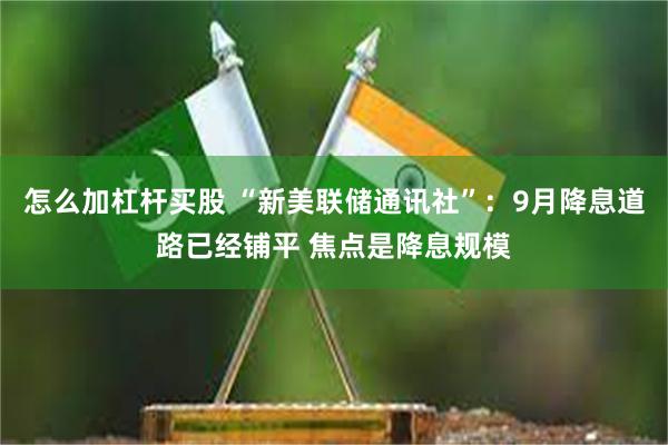 怎么加杠杆买股 “新美联储通讯社”：9月降息道路已经铺平 焦点是降息规模