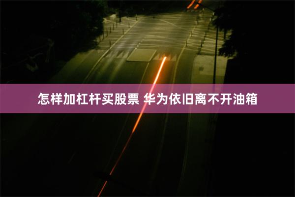 怎样加杠杆买股票 华为依旧离不开油箱