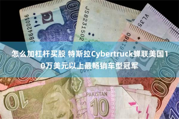 怎么加杠杆买股 特斯拉Cybertruck蝉联美国10万美元以上最畅销车型冠军