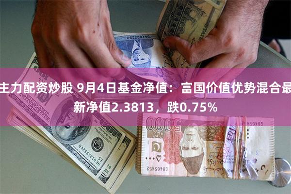 主力配资炒股 9月4日基金净值：富国价值优势混合最新净值2.3813，跌0.75%