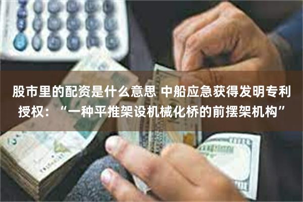 股市里的配资是什么意思 中船应急获得发明专利授权：“一种平推架设机械化桥的前摆架机构”