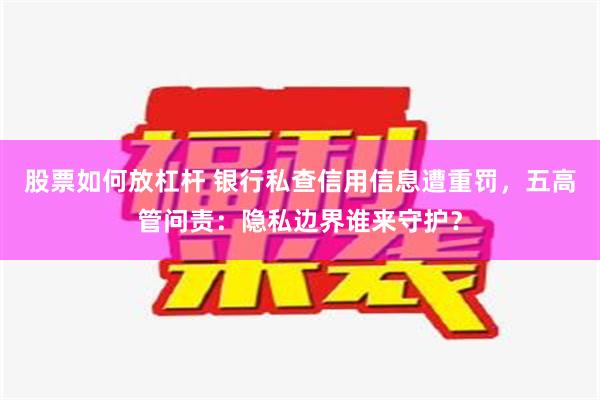 股票如何放杠杆 银行私查信用信息遭重罚，五高管问责：隐私边界谁来守护？