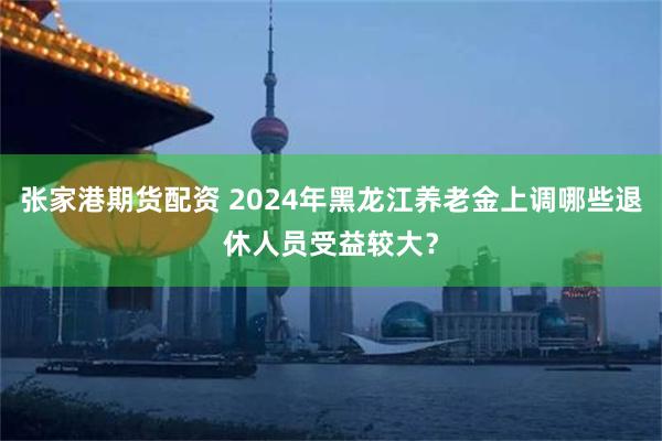 张家港期货配资 2024年黑龙江养老金上调哪些退休人员受益较大？