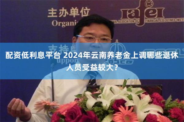 配资低利息平台 2024年云南养老金上调哪些退休人员受益较大？