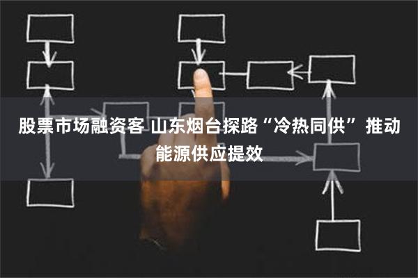 股票市场融资客 山东烟台探路“冷热同供” 推动能源供应提效