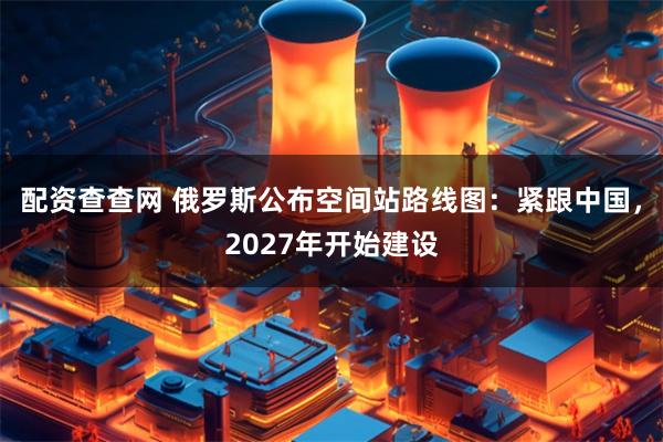 配资查查网 俄罗斯公布空间站路线图：紧跟中国，2027年开始建设