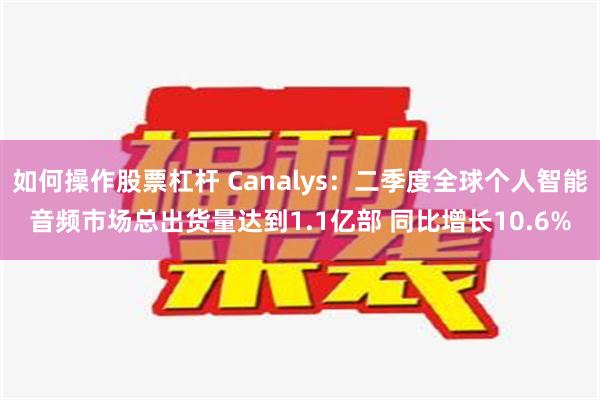 如何操作股票杠杆 Canalys：二季度全球个人智能音频市场总出货量达到1.1亿部 同比增长10.6%