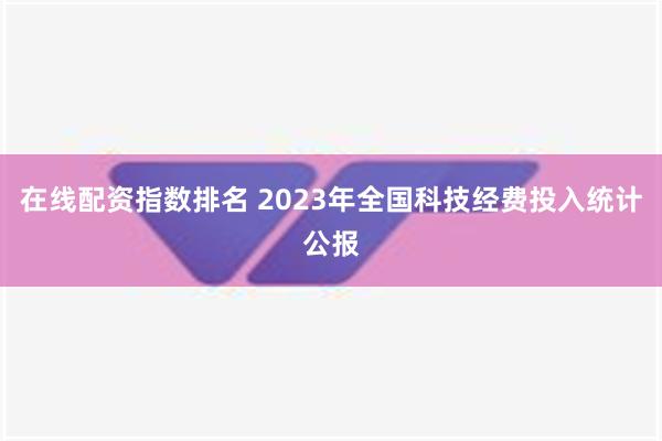 在线配资指数排名 2023年全国科技经费投入统计公报