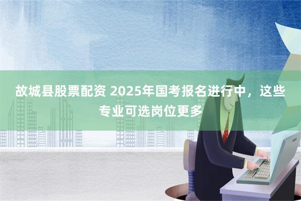 故城县股票配资 2025年国考报名进行中，这些专业可选岗位更多