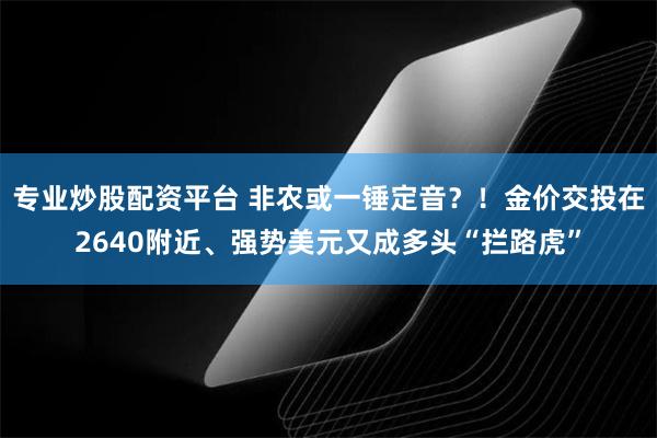 专业炒股配资平台 非农或一锤定音？！金价交投在2640附近、强势美元又成多头“拦路虎”