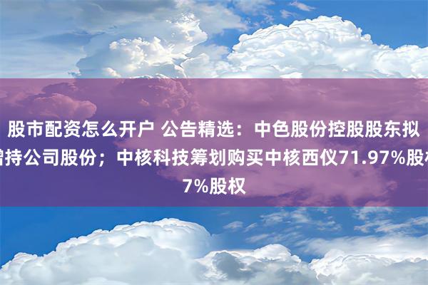 股市配资怎么开户 公告精选：中色股份控股股东拟增持公司股份；中核科技筹划购买中核西仪71.97%股权