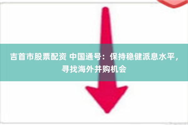 吉首市股票配资 中国通号：保持稳健派息水平，寻找海外并购机会