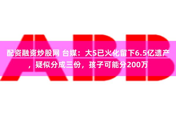 配资融资炒股网 台媒：大S已火化留下6.5亿遗产，疑似分成三份，孩子可能分200万